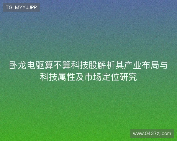 卧龙电驱算不算科技股解析其产业布局与科技属性及市场定位研究 卧龙电驱算不算科技股解析其产业布局与科技属性及市场定位研究